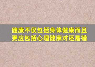 健康不仅包括身体健康而且更应包括心理健康对还是错