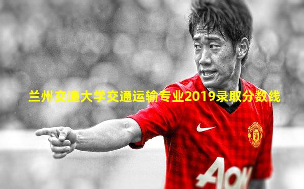 兰州交通大学交通运输专业2019录取分数线