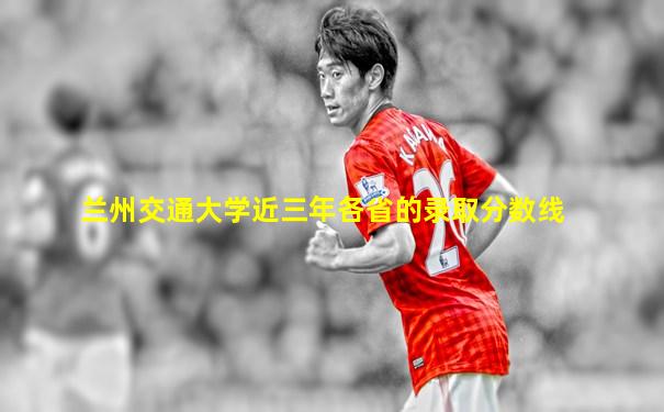 兰州交通大学近三年各省的录取分数线