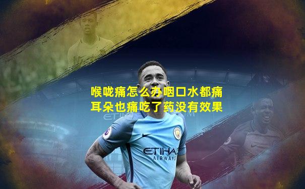 喉咙痛怎么办咽口水都痛耳朵也痛吃了药没有效果