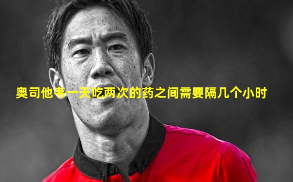 奥司他韦一天吃两次的药之间需要隔几个小时