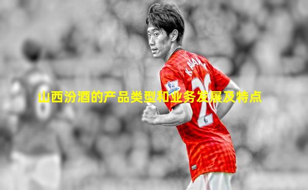 山西汾酒的产品类型和业务发展及特点