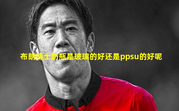 布朗博士奶瓶是玻璃的好还是ppsu的好呢