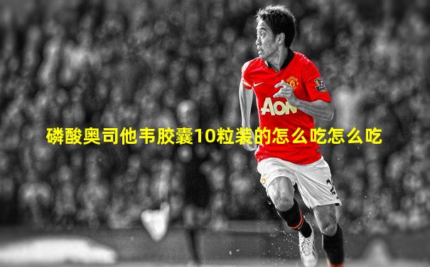 磷酸奥司他韦胶囊10粒装的怎么吃怎么吃