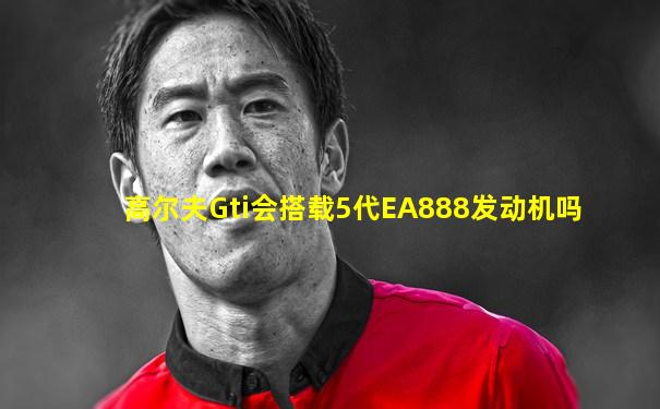 高尔夫Gti会搭载5代EA888发动机吗